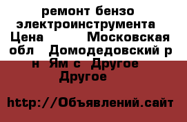 ремонт бензо  электроинструмента › Цена ­ 500 - Московская обл., Домодедовский р-н, Ям с. Другое » Другое   